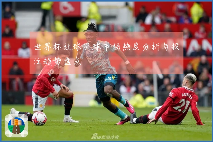世界杯让球买球市场热度分析与投注趋势盘点